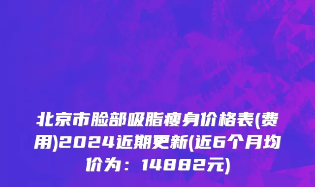 北京市脸部吸脂瘦身价格表(费用)2024近期更新(近6个月均价为：14882元)