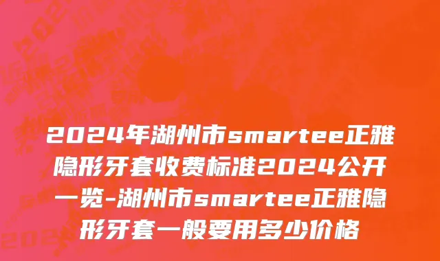 2024年湖州市smartee正雅隐形牙套收费标准2024公开一览-湖州市smartee正雅隐形牙套一般要用多少价格