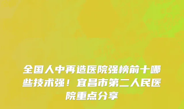 全国人中再造医院强榜前十哪些技术强!宜昌市第二人民医院重点分享