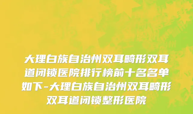 大理白族自治州双耳畸形双耳道闭锁医院排行榜前十名名单如下-大理白族自治州双耳畸形双耳道闭锁整形医院
