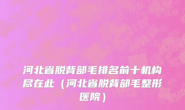 河北省脱背部毛排名前十机构尽在此（河北省脱背部毛整形医院）