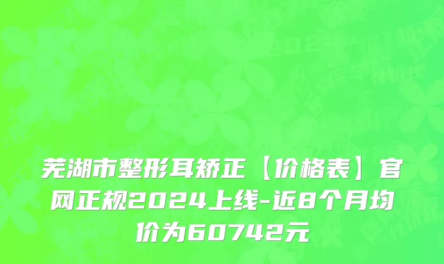 芜湖市整形耳矫正【价格表】官网正规2024上线-近8个月均价为60742元