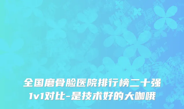 全国磨骨脸医院排行榜二十强1v1对比-是技术好的大咖哦