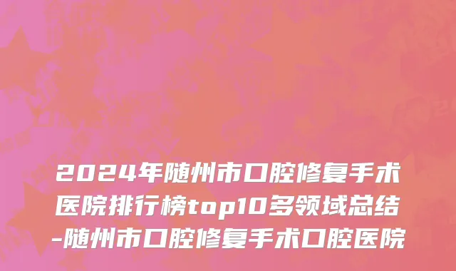 2024年随州市口腔修复手术医院排行榜top10多领域总结-随州市口腔修复手术口腔医院