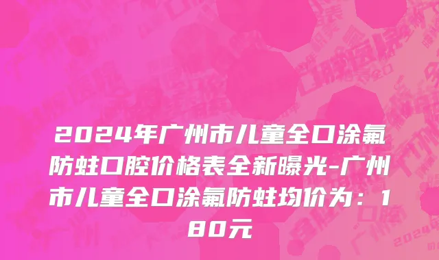 2024年广州市儿童全口涂氟防蛀口腔价格表全新曝光-广州市儿童全口涂氟防蛀均价为：180元