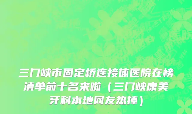 三门峡市固定桥连接体医院在榜清单前十名来啦（三门峡康美牙科本地网友热捧）