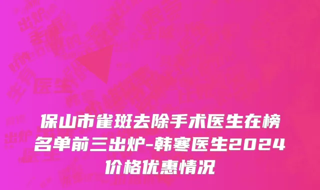 保山市雀斑去除手术医生在榜名单前三出炉-韩寒医生2024价格优惠情况