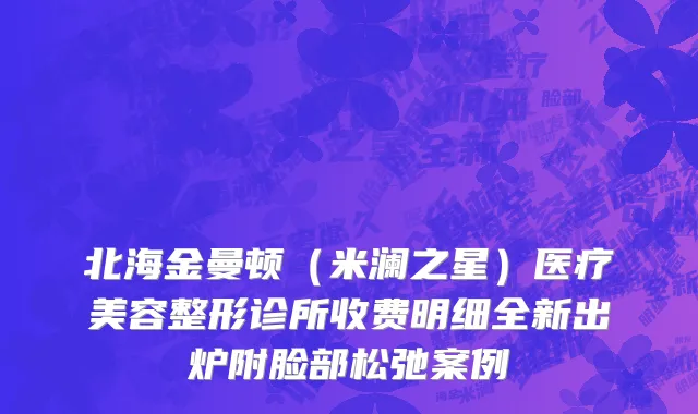 北海金曼顿（米澜之星）医疗美容整形诊所收费明细全新出炉附脸部松弛案例
