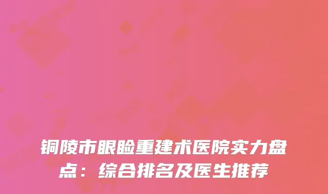 铜陵市眼睑重建术医院实力盘点：综合排名及医生推荐