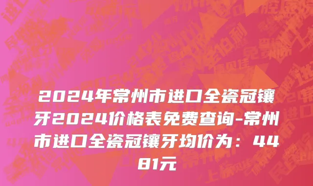 2024年常州市进口全瓷冠镶牙2024价格表免费查询-常州市进口全瓷冠镶牙均价为：4481元