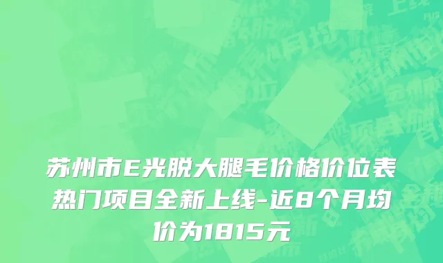 苏州市E光脱大腿毛价格价位表热门项目全新上线-近8个月均价为1815元