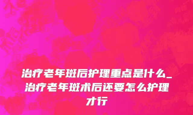 治疗老年斑后护理重点是什么_治疗老年斑术后还要怎么护理才行