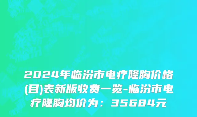 2024年临汾市电疗隆胸价格(目)表新版收费一览-临汾市电疗隆胸均价为：35684元