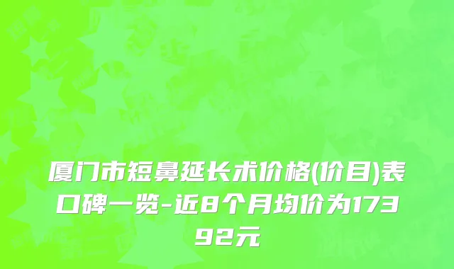 厦门市短鼻延长术价格(价目)表口碑一览-近8个月均价为17392元