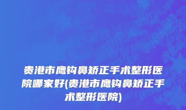 贵港市鹰钩鼻矫正手术整形医院哪家好(贵港市鹰钩鼻矫正手术整形医院)