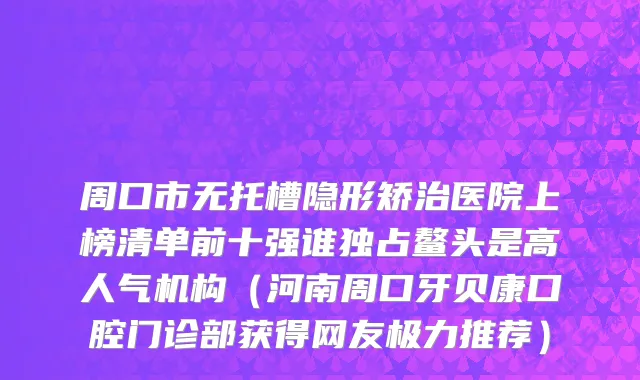 周口市无托槽隐形矫治医院上榜清单前十强谁独占鳌头是高人气机构（河南周口牙贝康口腔门诊部获得网友极力推荐）