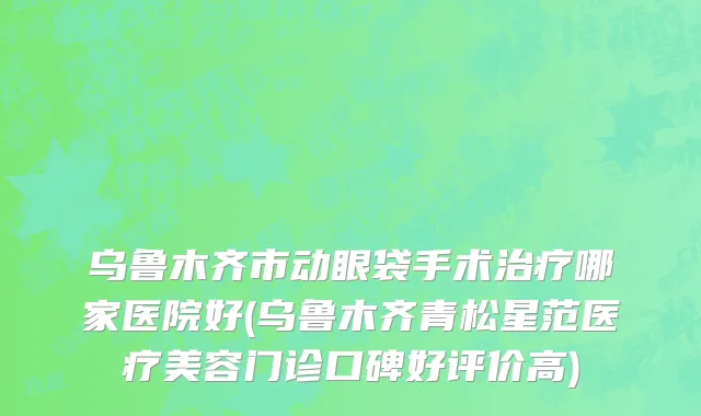 乌鲁木齐市动眼袋手术治疗哪家医院好(乌鲁木齐青松星范医疗美容门诊口碑好评价高)