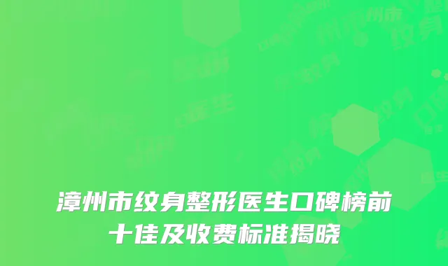 漳州市纹身整形医生口碑榜前十佳及收费标准揭晓