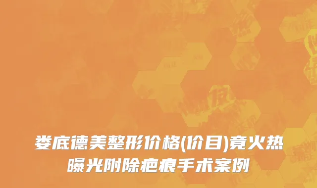 娄底德美整形价格(价目)竟火热曝光附除疤痕手术案例