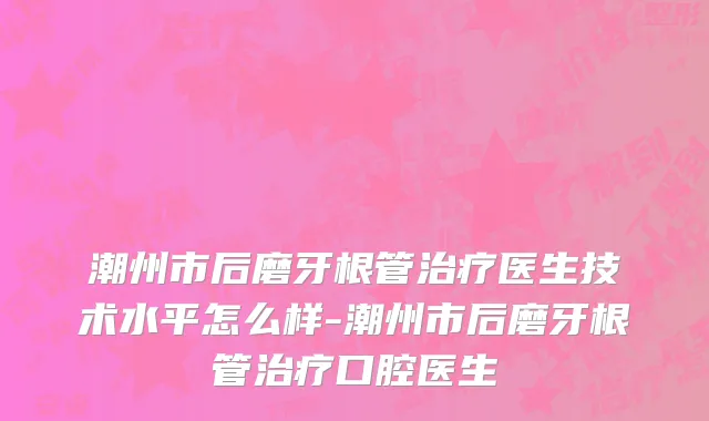 潮州市后磨牙根管治疗医生技术水平怎么样-潮州市后磨牙根管治疗口腔医生