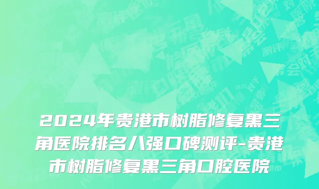 2024年贵港市树脂修复黑三角医院排名八强口碑测评-贵港市树脂修复黑三角口腔医院