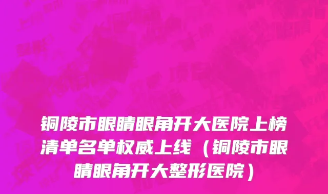 铜陵市眼睛眼角开大医院上榜清单名单权威上线（铜陵市眼睛眼角开大整形医院）