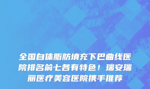全国自体脂肪填充下巴曲线医院排名前七各有特色!瑞安瑞丽医疗美容医院携手推荐