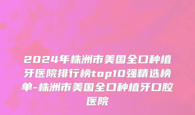 2024年株洲市美国全口种植牙医院排行榜top10强精选榜单-株洲市美国全口种植牙口腔医院