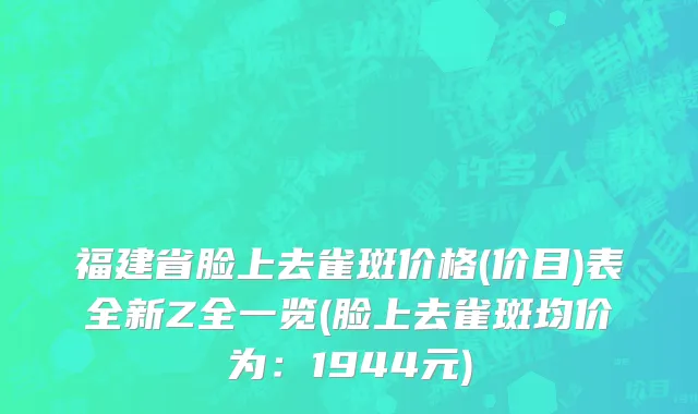 福建省脸上去雀斑价格(价目)表全新Z全一览(脸上去雀斑均价为：1944元)