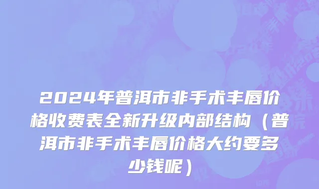 2024年普洱市非手术丰唇价格收费表全新升级内部结构（普洱市非手术丰唇价格大约要多少钱呢）