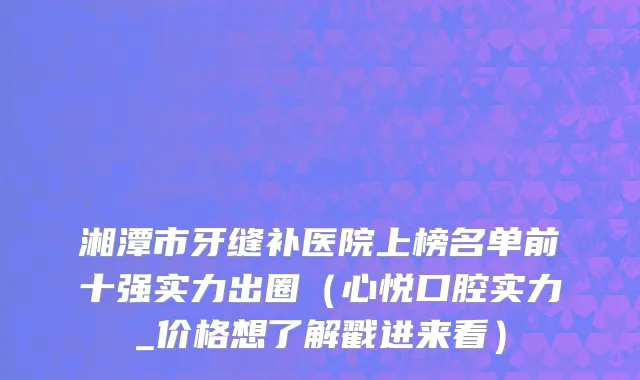 湘潭市牙缝补医院上榜名单前十强实力出圈（心悦口腔实力_价格想了解戳进来看）