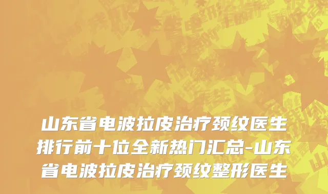 山东省电波拉皮治疗颈纹医生排行前十位全新热门汇总-山东省电波拉皮治疗颈纹整形医生