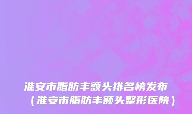 淮安市脂肪丰额头排名榜发布（淮安市脂肪丰额头整形医院）