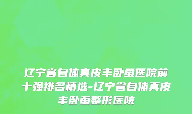 辽宁省自体真皮丰卧蚕医院前十强排名精选-辽宁省自体真皮丰卧蚕整形医院