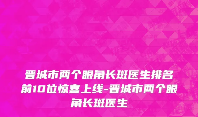晋城市两个眼角长斑医生排名前10位惊喜上线-晋城市两个眼角长斑医生