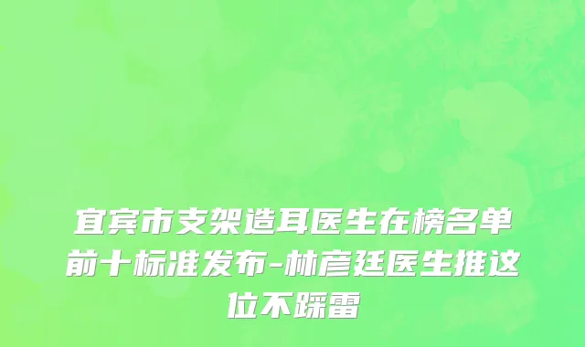 宜宾市支架造耳医生在榜名单前十标准发布-林彦廷医生推这位不踩雷
