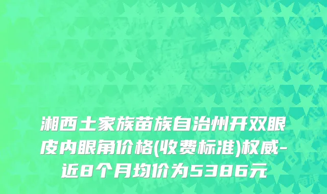 湘西土家族苗族自治州开双眼皮内眼角价格(收费标准)权威-近8个月均价为5386元