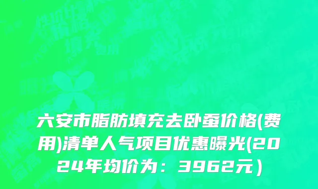 六安市脂肪填充去卧蚕价格(费用)清单人气项目优惠曝光(2024年均价为：3962元）