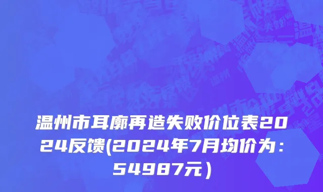 温州市耳廓再造失败价位表2024反馈(2024年7月均价为：54987元）