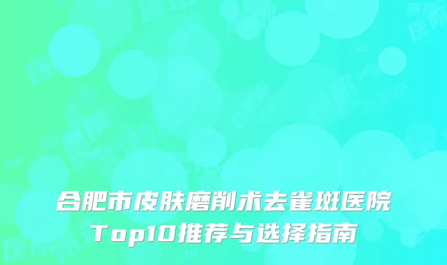 合肥市皮肤磨削术去雀斑医院Top10推荐与选择指南