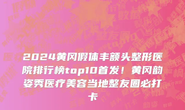 2024黄冈假体丰额头整形医院排行榜top10首发!黄冈韵姿秀医疗美容当地整友圈必打卡