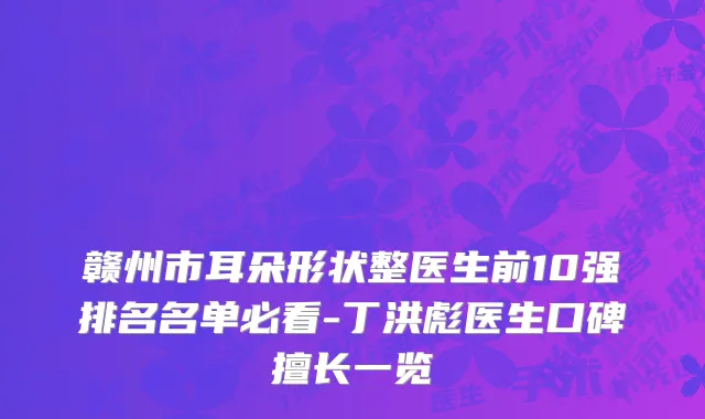 赣州市耳朵形状整医生前10强排名名单必看-丁洪彪医生口碑擅长一览