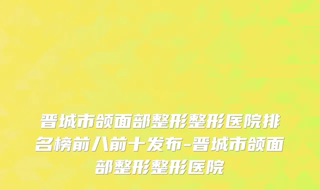 晋城市颌面部整形整形医院排名榜前八前十发布-晋城市颌面部整形整形医院