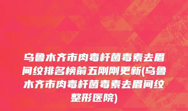 乌鲁木齐市肉毒杆菌毒素去眉间纹排名榜前五刚刚更新(乌鲁木齐市肉毒杆菌毒素去眉间纹整形医院)