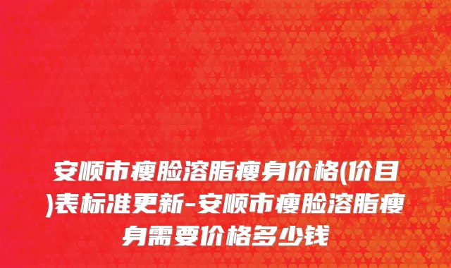 安顺市瘦脸溶脂瘦身价格(价目)表标准更新-安顺市瘦脸溶脂瘦身需要价格多少钱