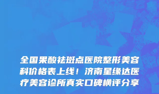 全国果酸祛斑点医院整形美容科价格表上线!济南星缘达医疗美容诊所真实口碑横评分享