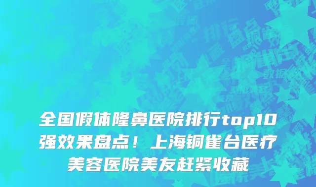 全国假体隆鼻医院排行top10强效果盘点!上海铜雀台医疗美容医院美友赶紧收藏