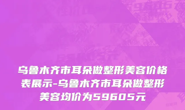 乌鲁木齐市耳朵做整形美容价格表展示-乌鲁木齐市耳朵做整形美容均价为59605元