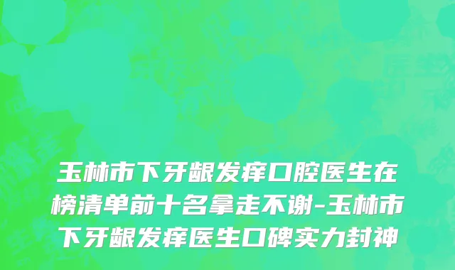 玉林市下牙龈发痒口腔医生在榜清单前十名拿走不谢-玉林市下牙龈发痒医生口碑实力封神