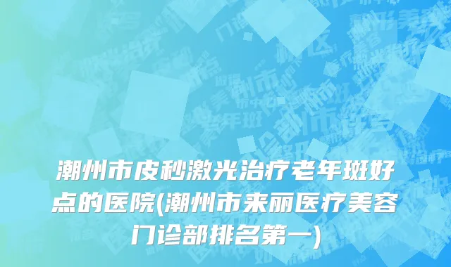 潮州市皮秒激光治疗老年斑好点的医院(潮州市来丽医疗美容门诊部排名第一)